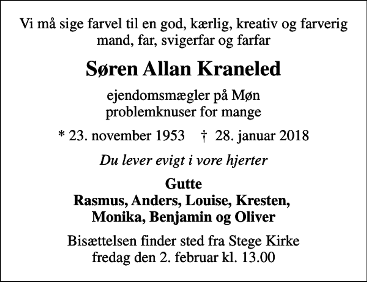 <p>Vi må sige farvel til en god, kærlig, kreativ og farverig mand, far, svigerfar og farfar<br />Søren Allan Kraneled<br />ejendomsmægler på Møn problemknuser for mange<br />* 23. november 1953 ✝ 28. januar 2018<br />Du lever evigt i vore hjerter<br />Gutte Rasmus, Anders, Louise, Kresten, Monika, Benjamin og Oliver<br />Bisættelsen finder sted fra Stege Kirke fredag den 2. februar kl. 13.00</p>