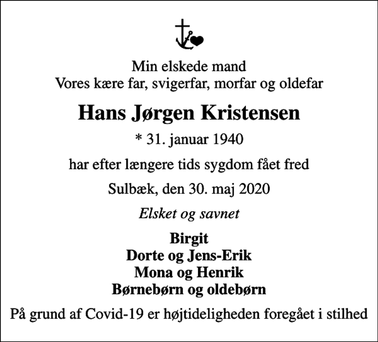 <p>Min elskede mand Vores kære far, svigerfar, morfar og oldefar<br />Hans Jørgen Kristensen<br />* 31. januar 1940<br />har efter længere tids sygdom fået fred<br />Sulbæk, den 30. maj 2020<br />Elsket og savnet<br />Birgit Dorte og Jens-Erik Mona og Henrik Børnebørn og oldebørn<br />På grund af Covid-19 er højtideligheden foregået i stilhed</p>