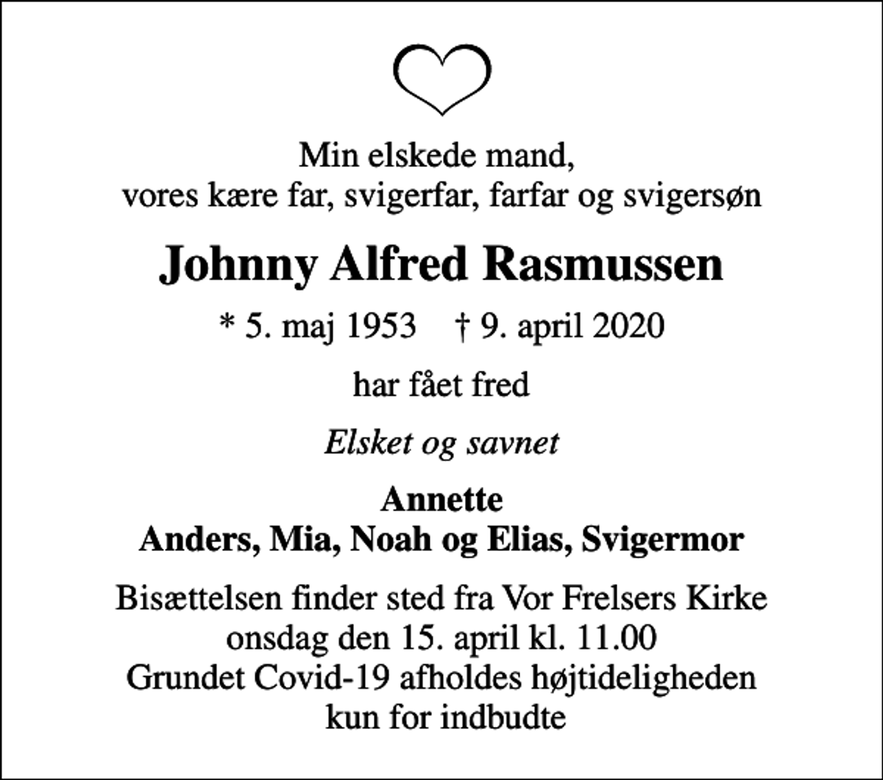 <p>Min elskede mand, vores kære far, svigerfar, farfar og svigersøn<br />Johnny Alfred Rasmussen<br />* 5. maj 1953 ✝ 9. april 2020<br />har fået fred<br />Elsket og savnet<br />Annette Anders, Mia, Noah og Elias, Svigermor<br />Bisættelsen finder sted fra Vor Frelsers Kirke onsdag den 15. april kl. 11.00 Grundet Covid-19 afholdes højtideligheden kun for indbudte</p>