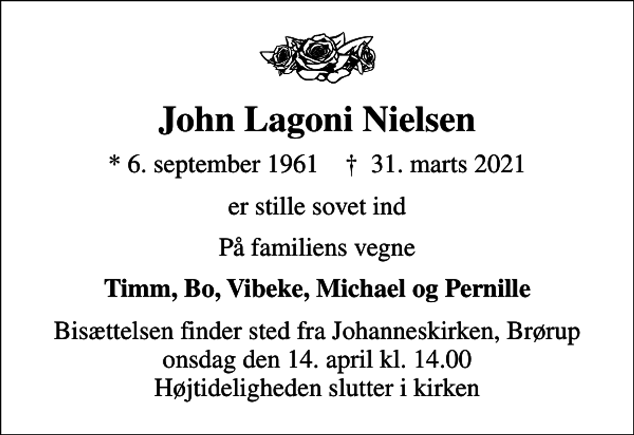 <p>John Lagoni Nielsen<br />* 6. september 1961 ✝ 31. marts 2021<br />er stille sovet ind<br />På familiens vegne<br />Timm, Bo, Vibeke, Michael og Pernille<br />Bisættelsen finder sted fra Johanneskirken, Brørup onsdag den 14. april kl. 14.00 Højtideligheden slutter i kirken</p>