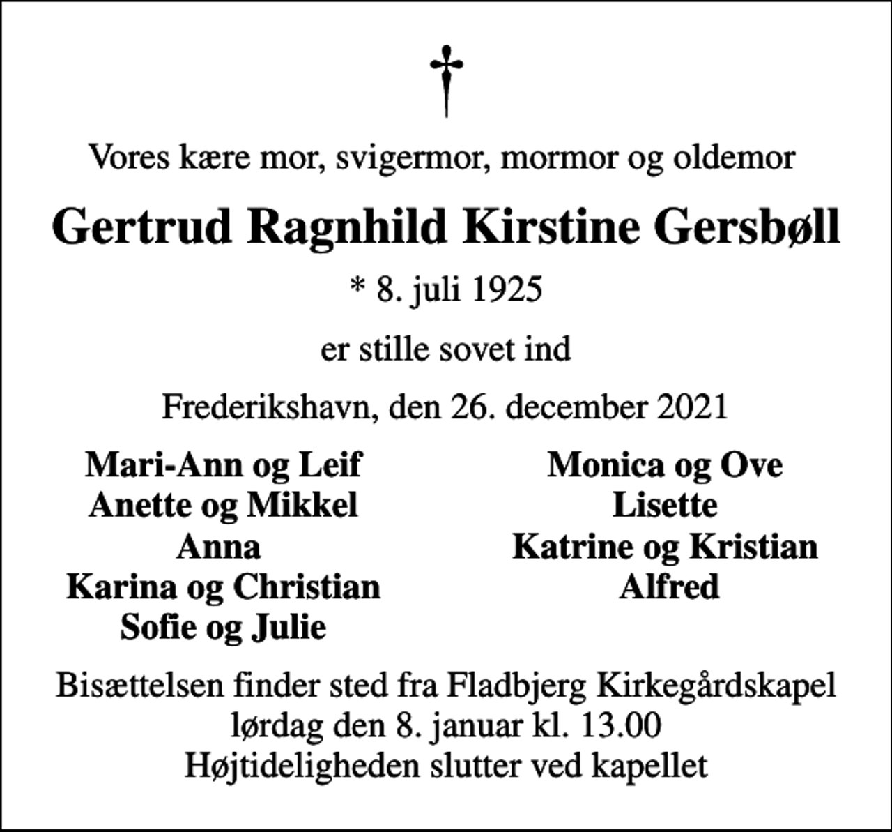 <p>Vores kære mor, svigermor, mormor og oldemor<br />Gertrud Ragnhild Kirstine Gersbøll<br />* 8. juli 1925<br />er stille sovet ind<br />Frederikshavn, den 26. december 2021<br />Mari-Ann og Leif<br />Monica og Ove<br />Anette og Mikkel<br />Lisette<br />Anna<br />Katrine og Kristian<br />Karina og Christian<br />Alfred<br />Sofie og Julie<br />Bisættelsen finder sted fra Fladbjerg Kirkegårdskapel lørdag den 8. januar kl. 13.00 Højtideligheden slutter ved kapellet</p>