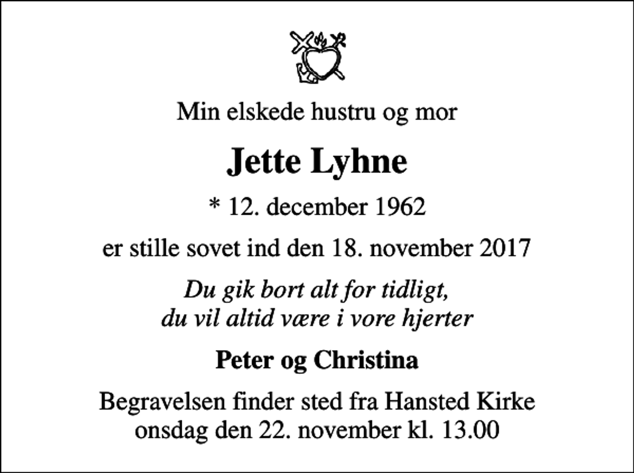 <p>Min elskede hustru og mor<br />Jette Lyhne<br />* 12. december 1962<br />er stille sovet ind den 18. november 2017<br />Du gik bort alt for tidligt, du vil altid være i vore hjerter<br />Peter og Christina<br />Begravelsen finder sted fra Hansted Kirke onsdag den 22. november kl. 13.00</p>