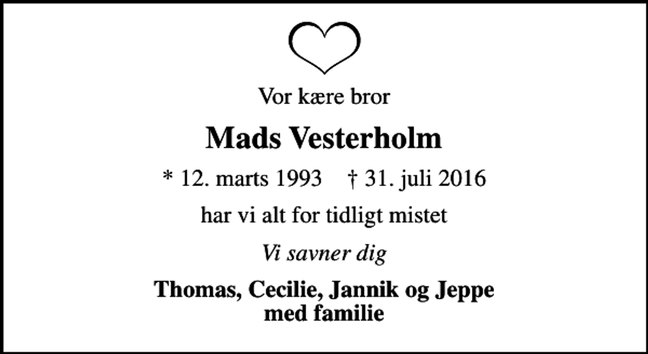 <p>Vor kære bror<br />Mads Vesterholm<br />* 12. marts 1993 ✝ 31. juli 2016<br />har vi alt for tidligt mistet<br />Vi savner dig<br />Thomas, Cecilie, Jannik og Jeppe med familie</p>