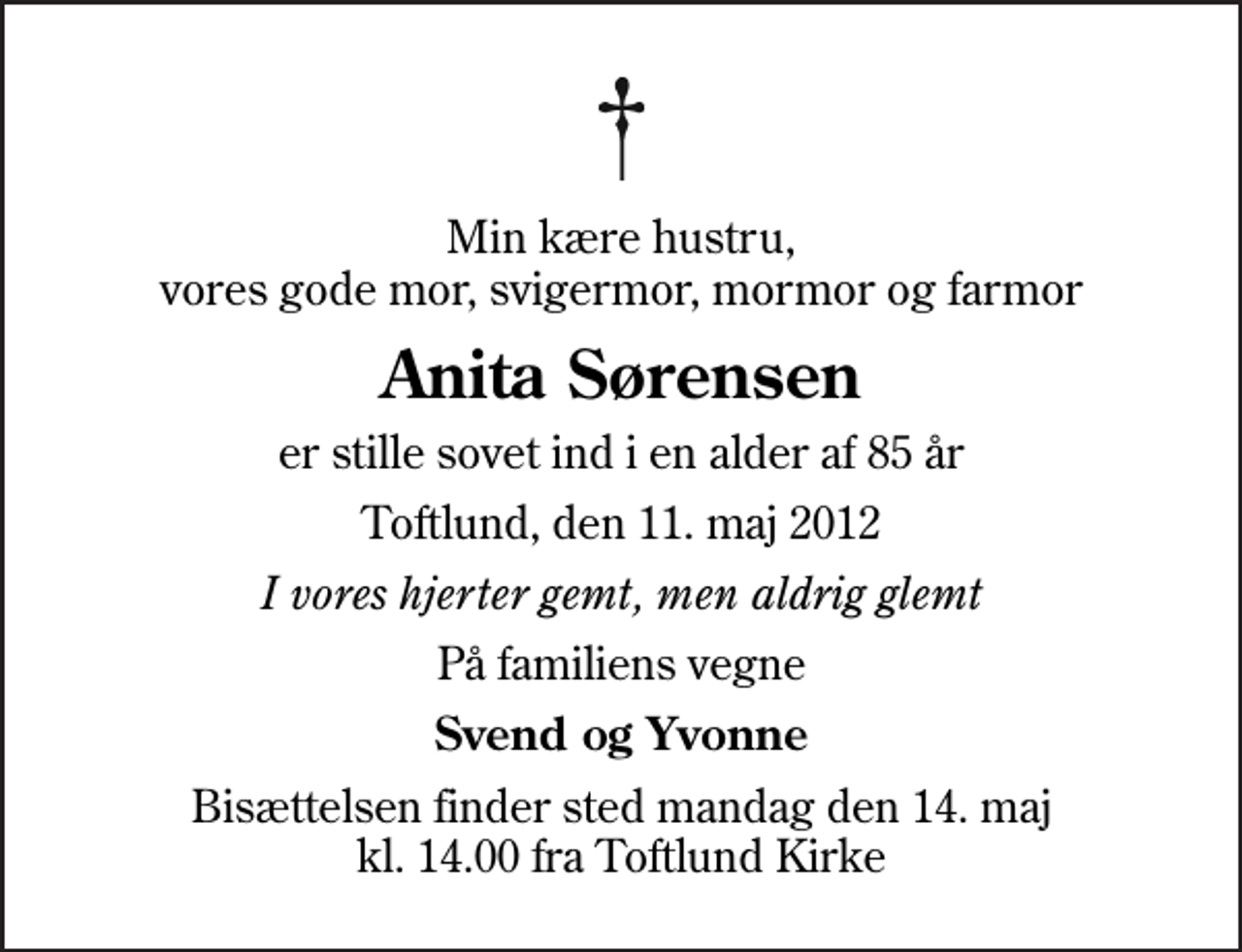<p>Min kære hustru, vores gode mor, svigermor, mormor og farmor<br />Anita Sørensen<br />er stille sovet ind i en alder af 85 år<br />Toftlund, den 11. maj 2012<br />I vores hjerter gemt, men aldrig glemt<br />På familiens vegne<br />Svend og Yvonne<br />Bisættelsen finder sted mandag den 14. maj kl. 14.00 fra Toftlund Kirke</p>