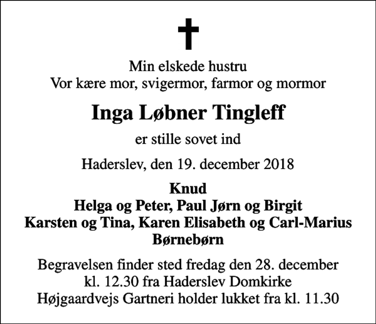 <p>Min elskede hustru vor kære mor, svigermor, farmor og mormor<br />Inga Løbner Tingleff<br />er stille sovet ind<br />Haderslev, den 19. december 2018<br />Knud Helga og Peter, Paul Jørn og Birgit Karsten og Tina, Karen Elisabeth og Carl-Marius Børnebørn<br />Begravelsen finder sted fredag den 28. december kl. 12.30 fra Haderslev Domkirke Højgaardvejs Gartneri holder lukket fra kl. 11.30</p>