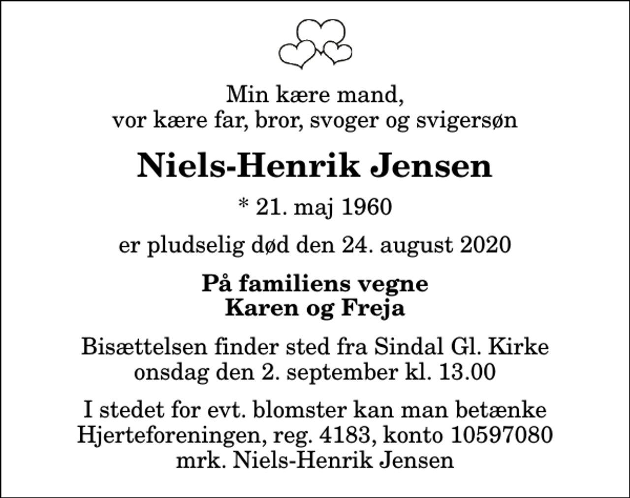 <p>Min kære mand, vor kære far, bror, svoger og svigersøn<br />Niels-Henrik Jensen<br />* 21. maj 1960<br />er pludselig død den 24. august 2020<br />På familiens vegne Karen og Freja<br />Bisættelsen finder sted fra Sindal Gl. Kirke onsdag den 2. september kl. 13.00<br />I stedet for evt. blomster kan man betænke<br />Hjerteforeningen reg.4183konto10597080mrk. Niels-Henrik<br />Jensen</p>