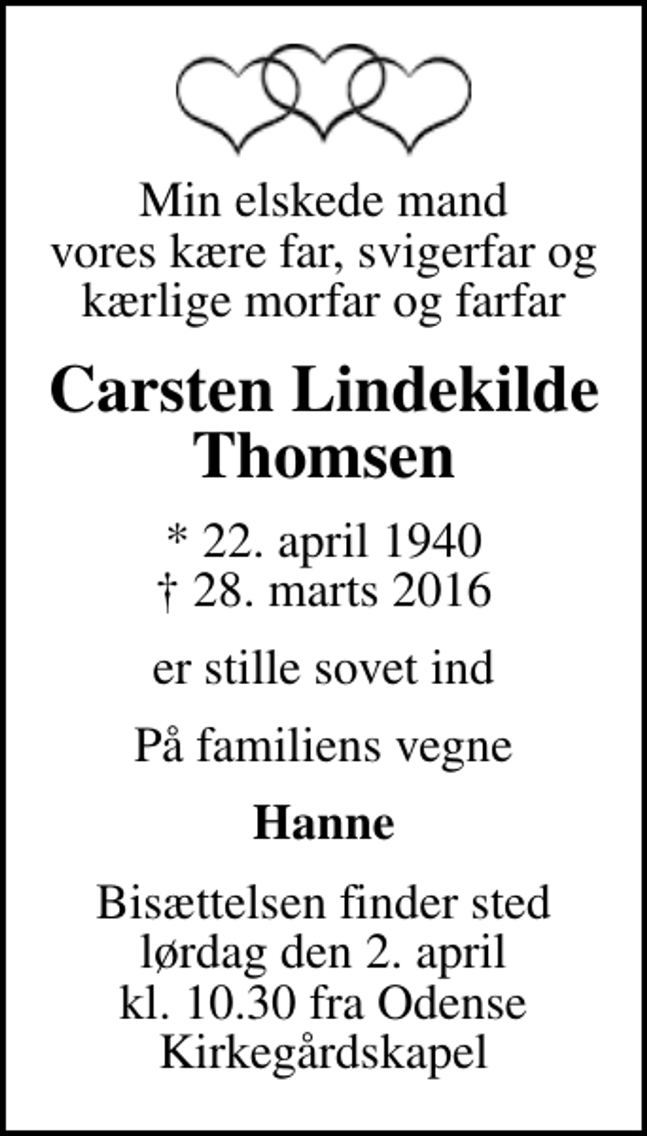 <p>Min elskede mand vores kære far, svigerfar og kærlige morfar og farfar<br />Carsten Lindekilde Thomsen<br />* 22. april 1940<br />✝ 28. marts 2016<br />er stille sovet ind<br />På familiens vegne<br />Hanne<br />Bisættelsen finder sted lørdag den 2. april kl. 10.30 fra Odense Kirkegårdskapel</p>