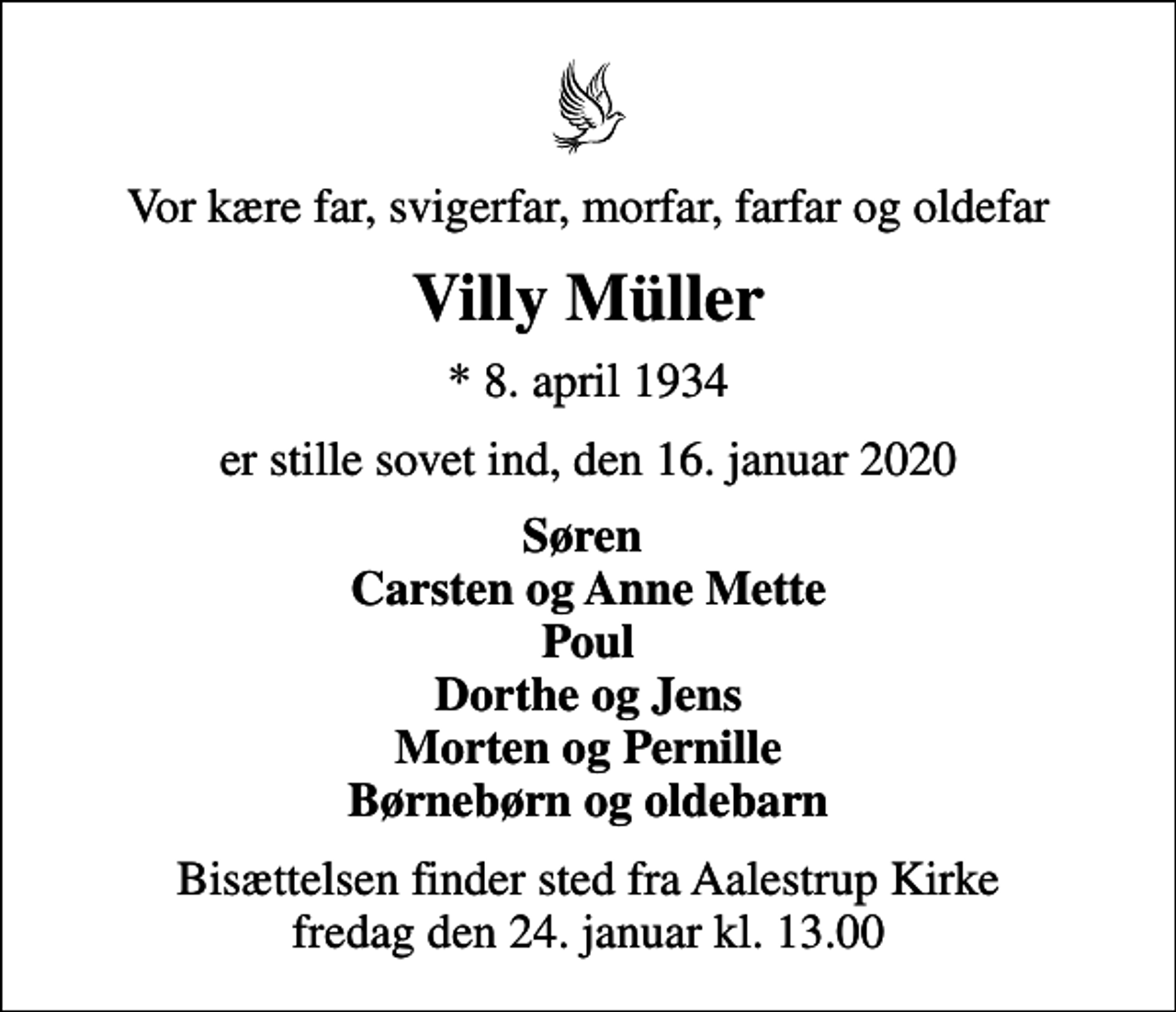 <p>Vor kære far, svigerfar, morfar, farfar og oldefar<br />Villy Müller<br />* 8. april 1934<br />er stille sovet ind, den 16. januar 2020<br />Søren Carsten og Anne Mette Poul Dorthe og Jens Morten og Pernille Børnebørn og oldebarn<br />Bisættelsen finder sted fra Aalestrup Kirke fredag den 24. januar kl. 13.00</p>