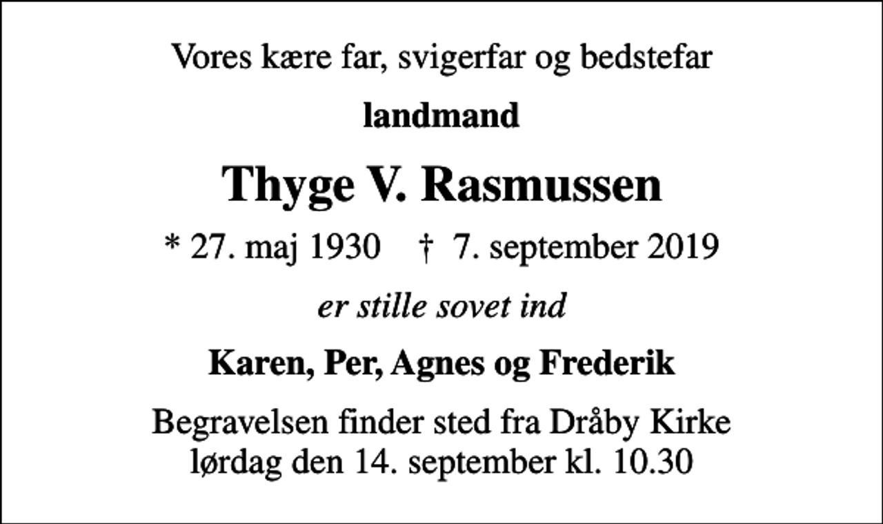 <p>Vores kære far, svigerfar og bedstefar<br />landmand<br />Thyge V. Rasmussen<br />* 27. maj 1930 ✝ 7. september 2019<br />er stille sovet ind<br />Karen, Per, Agnes og Frederik<br />Begravelsen finder sted fra Dråby Kirke lørdag den 14. september kl. 10.30</p>