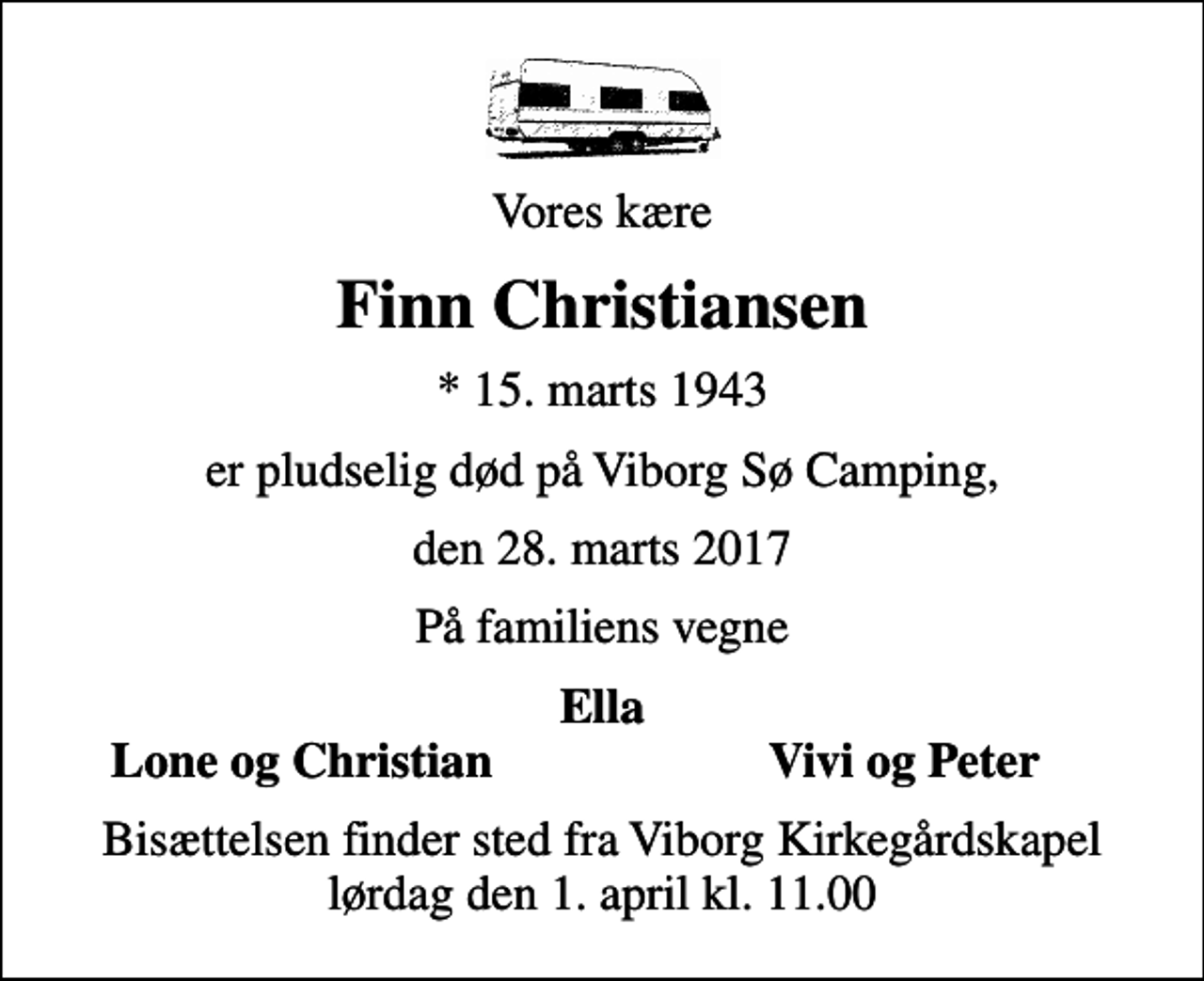 <p>Vores kære<br />Finn Christiansen<br />* 15. marts 1943<br />er pludselig død på Viborg Sø Camping,<br />den 28. marts 2017<br />På familiens vegne<br />Ella<br />Lone og Christian<br />Vivi og Peter<br />Bisættelsen finder sted fra Viborg Kirkegårdskapel lørdag den 1. april kl. 11.00</p>