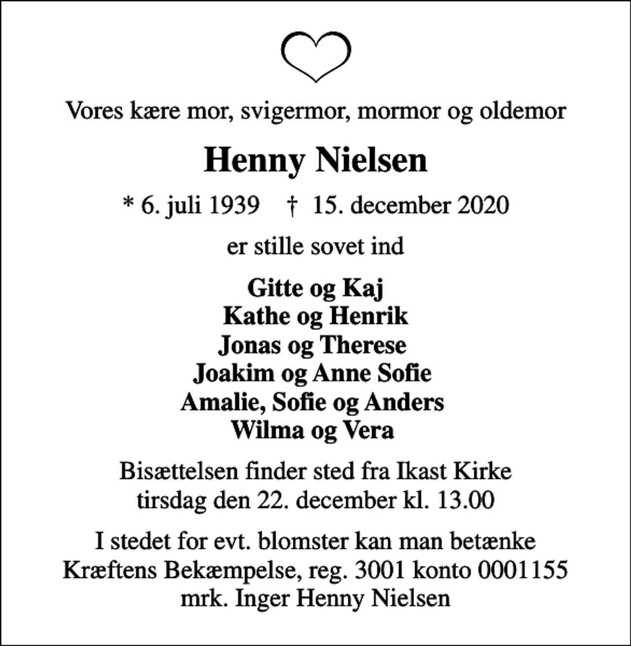 <p>Vores kære mor, svigermor, mormor og oldemor<br />Henny Nielsen<br />* 6. juli 1939 ✝ 15. december 2020<br />er stille sovet ind<br />Gitte og Kaj Kathe og Henrik Jonas og Therese Joakim og Anne Sofie Amalie, Sofie og Anders Wilma og Vera<br />Bisættelsen finder sted fra Ikast Kirke tirsdag den 22. december kl. 13.00<br />I stedet for evt. blomster kan man betænke<br />Kræftens Bekæmpelse reg.3001konto0001155mrk. Inger Henny<br />Nielsen</p>