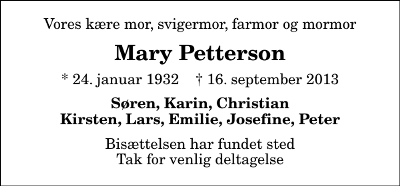 <p>Vores kære mor, svigermor, farmor og mormor<br />Mary Petterson<br />* 24. januar 1932 ✝ 16. september 2013<br />Søren, Karin, Christian Kirsten, Lars, Emilie, Josefine, Peter<br />Bisættelsen har fundet sted Tak for venlig deltagelse</p>
