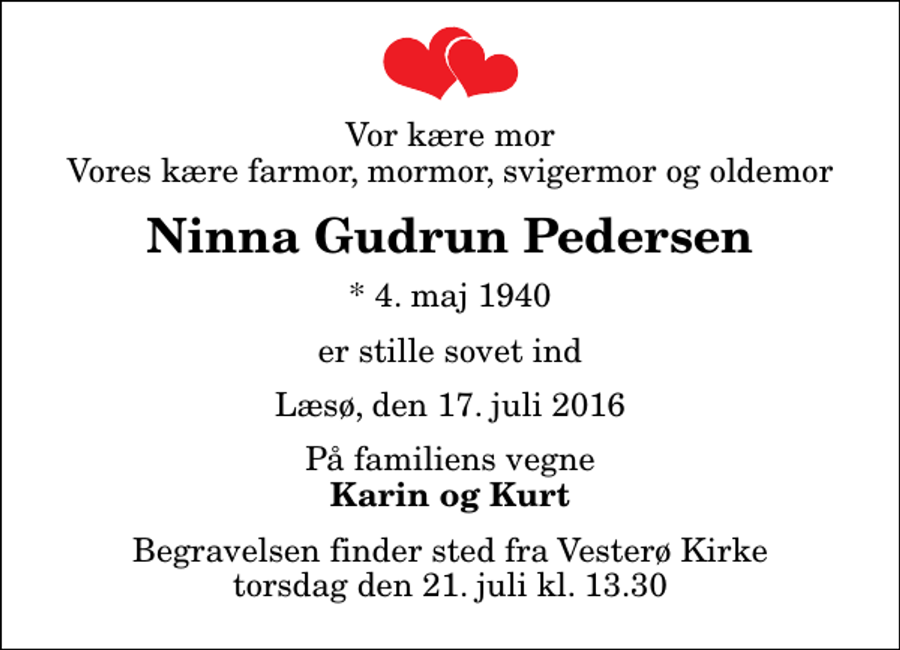 <p>Vor kære mor Vores kære farmor, mormor, svigermor og oldemor<br />Ninna Gudrun Pedersen<br />* 4. maj 1940<br />er stille sovet ind<br />Læsø, den 17. juli 2016<br />På familiens vegne<br />Karin og Kurt<br />Begravelsen finder sted fra Vesterø Kirke torsdag den 21. juli kl. 13.30</p>
