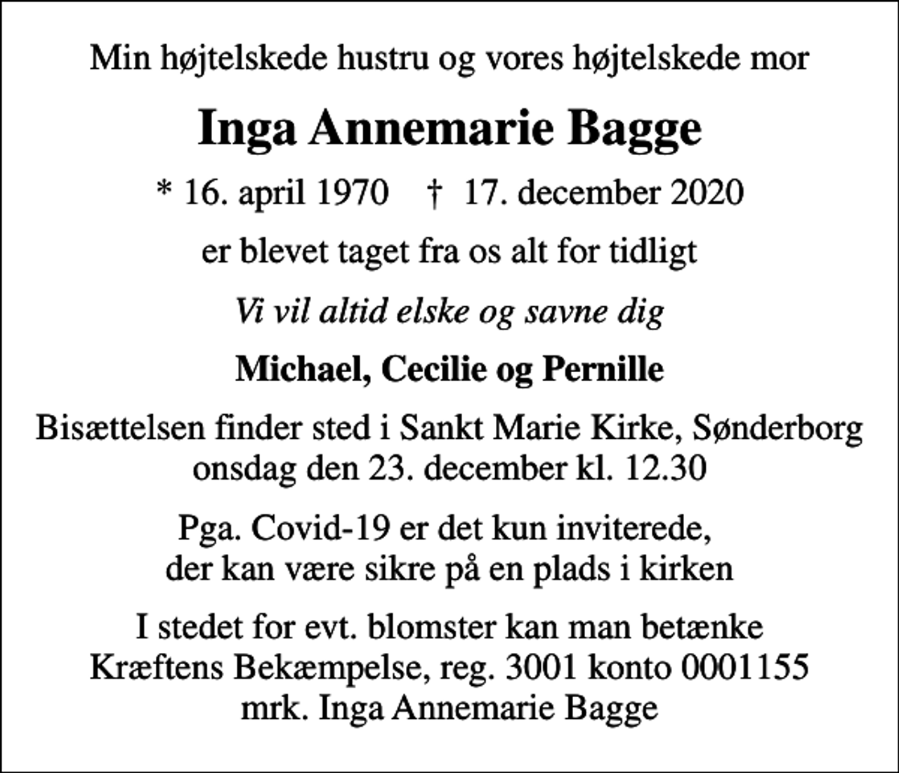 <p>Min højtelskede hustru og vores højtelskede mor<br />Inga Annemarie Bagge<br />* 16. april 1970 ✝ 17. december 2020<br />er blevet taget fra os alt for tidligt<br />Vi vil altid elske og savne dig<br />Michael, Cecilie og Pernille<br />Bisættelsen finder sted i Sankt Marie Kirke, Sønderborg onsdag den 23. december kl. 12.30<br />Pga. Covid-19 er det kun inviterede, der kan være sikre på en plads i kirken<br />I stedet for evt. blomster kan man betænke<br />Kræftens Bekæmpelse reg.3001konto0001155mrk. Inga Annemarie<br />Bagge</p>