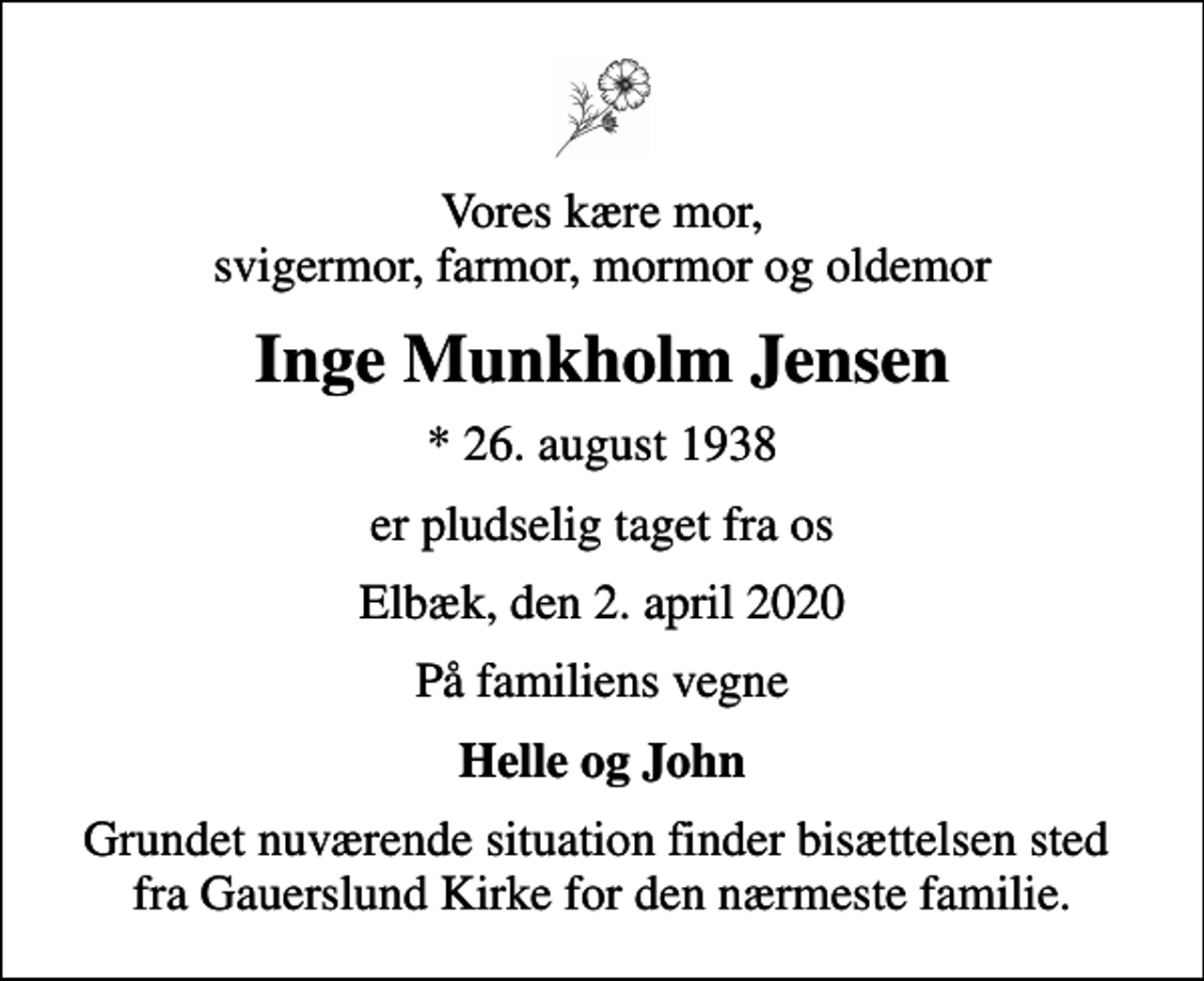 <p>Vores kære mor, svigermor, farmor, mormor og oldemor<br />Inge Munkholm Jensen<br />* 26. august 1938<br />er pludselig taget fra os<br />Elbæk, den 2. april 2020<br />På familiens vegne<br />Helle og John<br />Grundet nuværende situation finder bisættelsen sted fra Gauerslund Kirke for den nærmeste familie.</p>