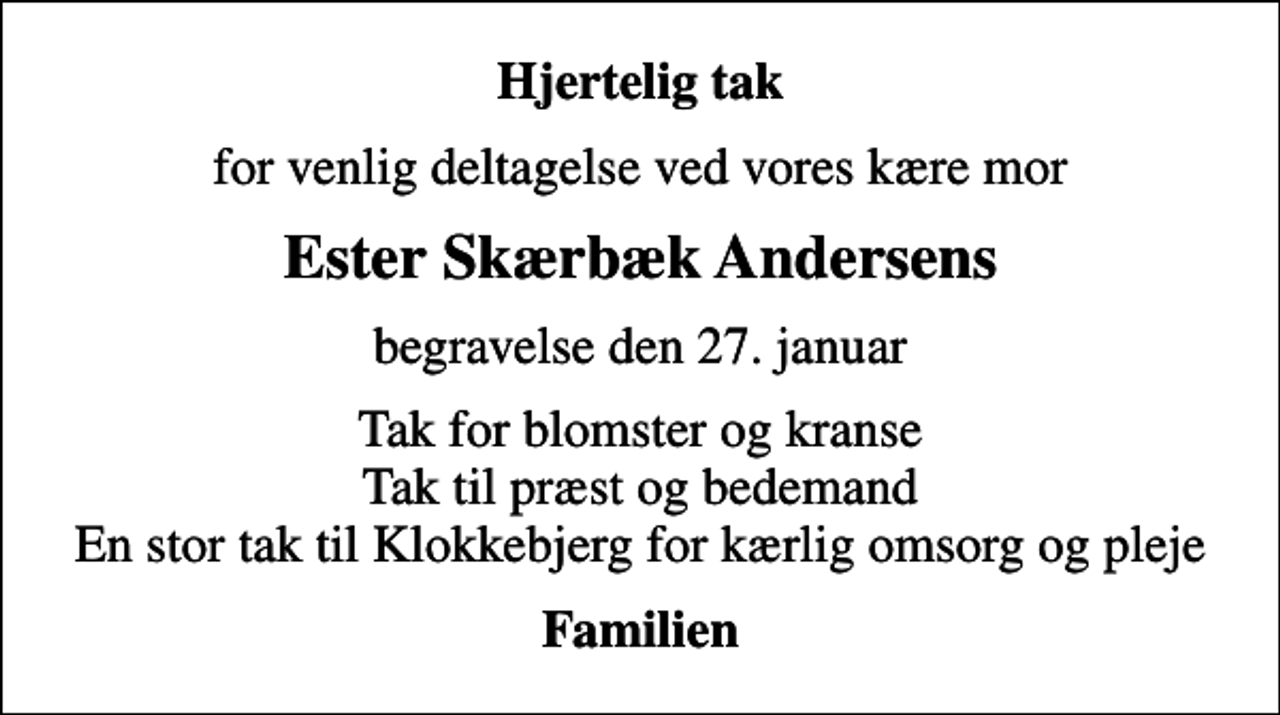 <p>Hjertelig tak<br />for venlig deltagelse ved vores kære mor<br />Ester Skærbæk Andersens<br />begravelse den 27. januar<br />Tak for blomster og kranse Tak til præst og bedemand En stor tak til Klokkebjerg for kærlig omsorg og pleje<br />Familien</p>