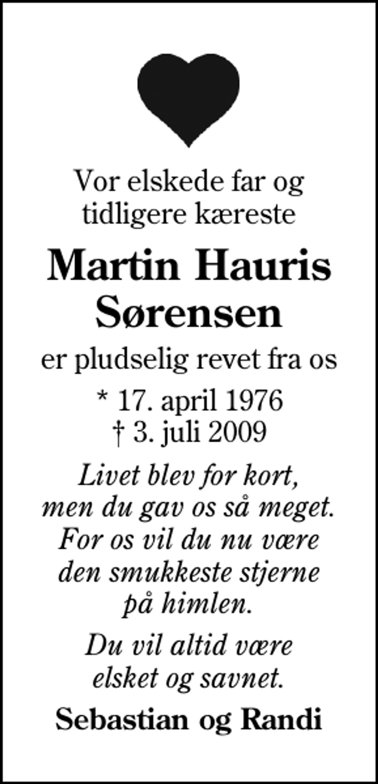 <p>Vor elskede far og tidligere kæreste<br />Martin Hauris Sørensen<br />er pludselig revet fra os<br />* 17. april 1976<br />✝ 3. juli 2009<br />Livet blev for kort, men du gav os så meget. For os vil du nu være den smukkeste stjerne på himlen.<br />Du vil altid være elsket og savnet.<br />Sebastian og Randi</p>