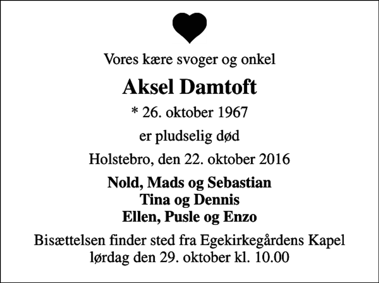 <p>Vores kære svoger og onkel<br />Aksel Damtoft<br />* 26. oktober 1967<br />er pludselig død<br />Holstebro, den 22. oktober 2016<br />Nold, Mads og Sebastian Tina og Dennis Ellen, Pusle og Enzo<br />Bisættelsen finder sted fra Egekirkegårdens Kapel lørdag den 29. oktober kl. 10.00</p>