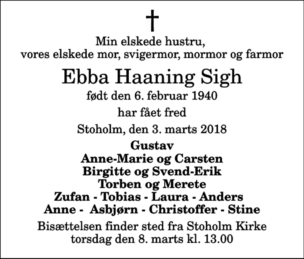 <p>Min elskede hustru, vores elskede mor, svigermor, mormor og farmor<br />Ebba Haaning Sigh<br />født den 6. februar 1940<br />har fået fred<br />Stoholm, den 3. marts 2018<br />Gustav Anne-Marie og Carsten Birgitte og Svend-Erik Torben og Merete Zufan - Tobias - Laura - Anders Anne - Asbjørn - Christoffer - Stine<br />Bisættelsen finder sted fra Stoholm Kirke torsdag den 8. marts kl. 13.00</p>