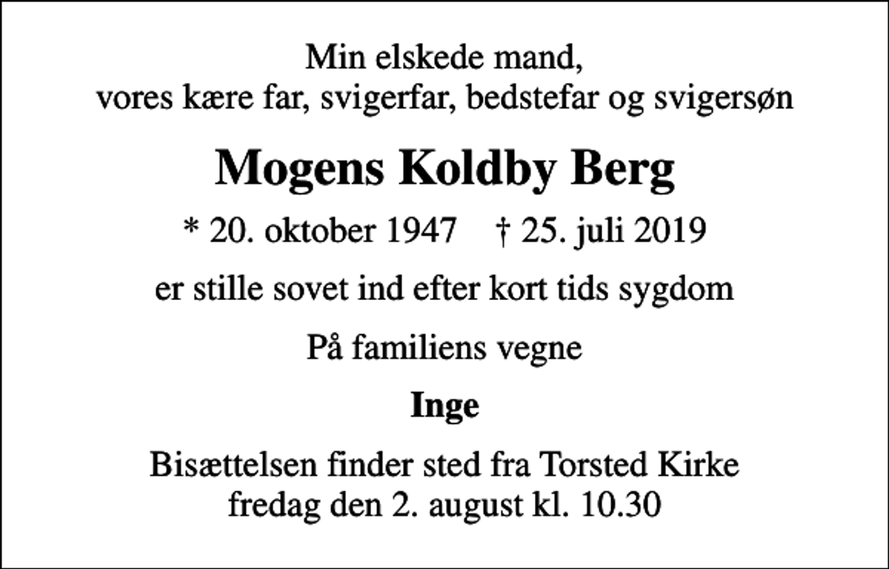 <p>Min elskede mand, vores kære far, svigerfar, bedstefar og svigersøn<br />Mogens Koldby Berg<br />* 20. oktober 1947 ✝ 25. juli 2019<br />er stille sovet ind efter kort tids sygdom<br />På familiens vegne<br />Inge<br />Bisættelsen finder sted fra Torsted Kirke fredag den 2. august kl. 10.30</p>