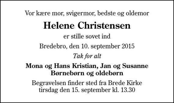 <p>Vor kære mor, svigermor, bedste og oldemor<br />Helene Christensen<br />er stille sovet ind<br />Bredebro, den 10. september 2015<br />Tak for alt<br />Mona og Hans Kristian, Jan og Susanne Børnebørn og oldebørn<br />Begravelsen finder sted fra Brede Kirke tirsdag den 15. september kl. 13.30</p>