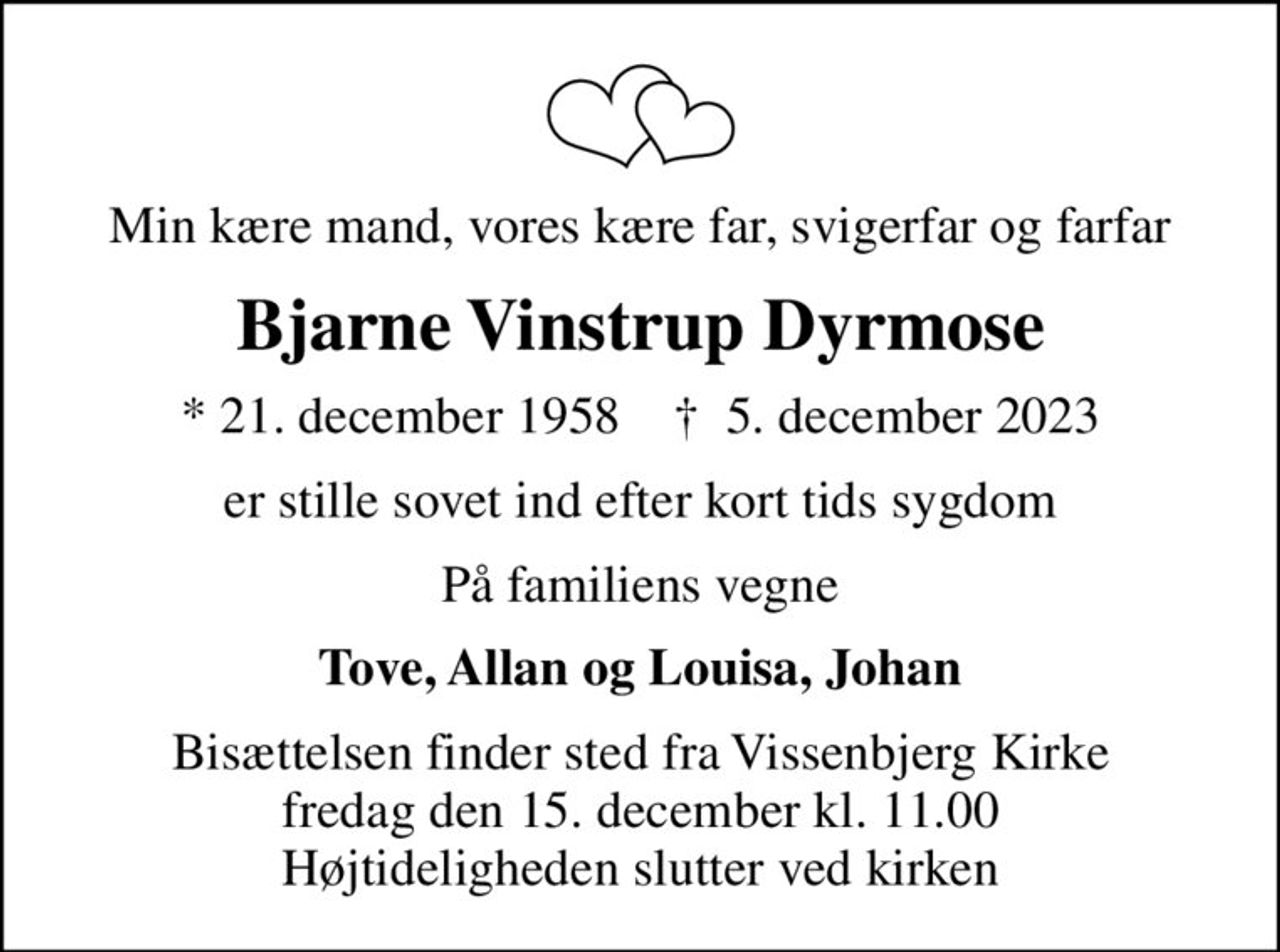 Min kære mand, vores kære far, svigerfar og farfar
Bjarne Vinstrup Dyrmose
* 21. december 1958    ✝ 5. december 2023
er stille sovet ind efter kort tids sygdom
På familiens vegne
Tove, Allan og Louisa, Johan
Bisættelsen finder sted fra Vissenbjerg Kirke  fredag den 15. december kl. 11.00  Højtideligheden slutter ved kirken