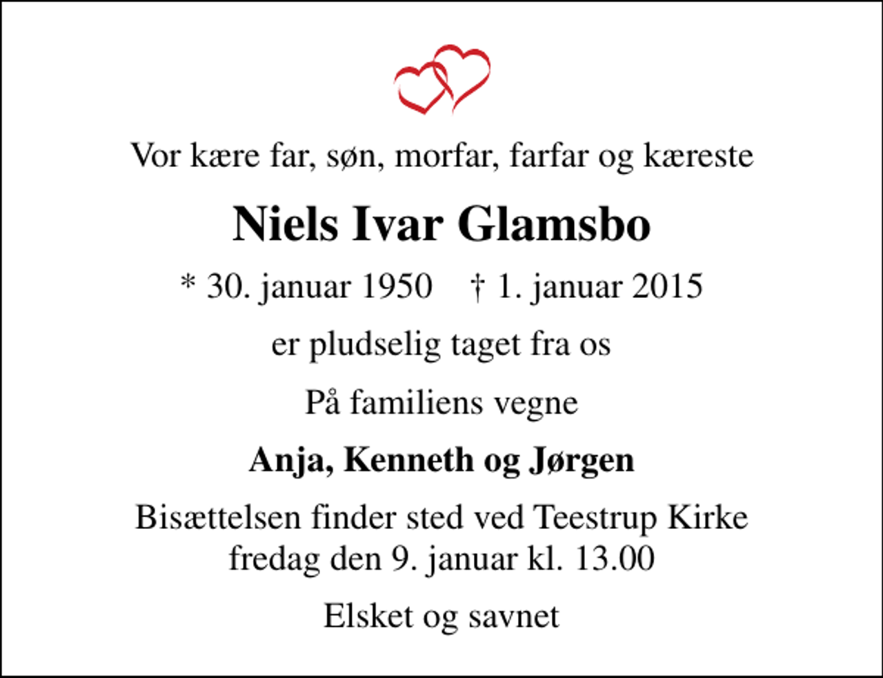 <p>Vor kære far, søn, morfar, farfar og kæreste<br />Niels Ivar Glamsbo<br />* 30. januar 1950 ✝ 1. januar 2015<br />er pludselig taget fra os<br />På familiens vegne<br />Anja, Kenneth og Jørgen<br />Bisættelsen finder sted ved Teestrup Kirke fredag den 9. januar kl. 13.00<br />Elsket og savnet</p>