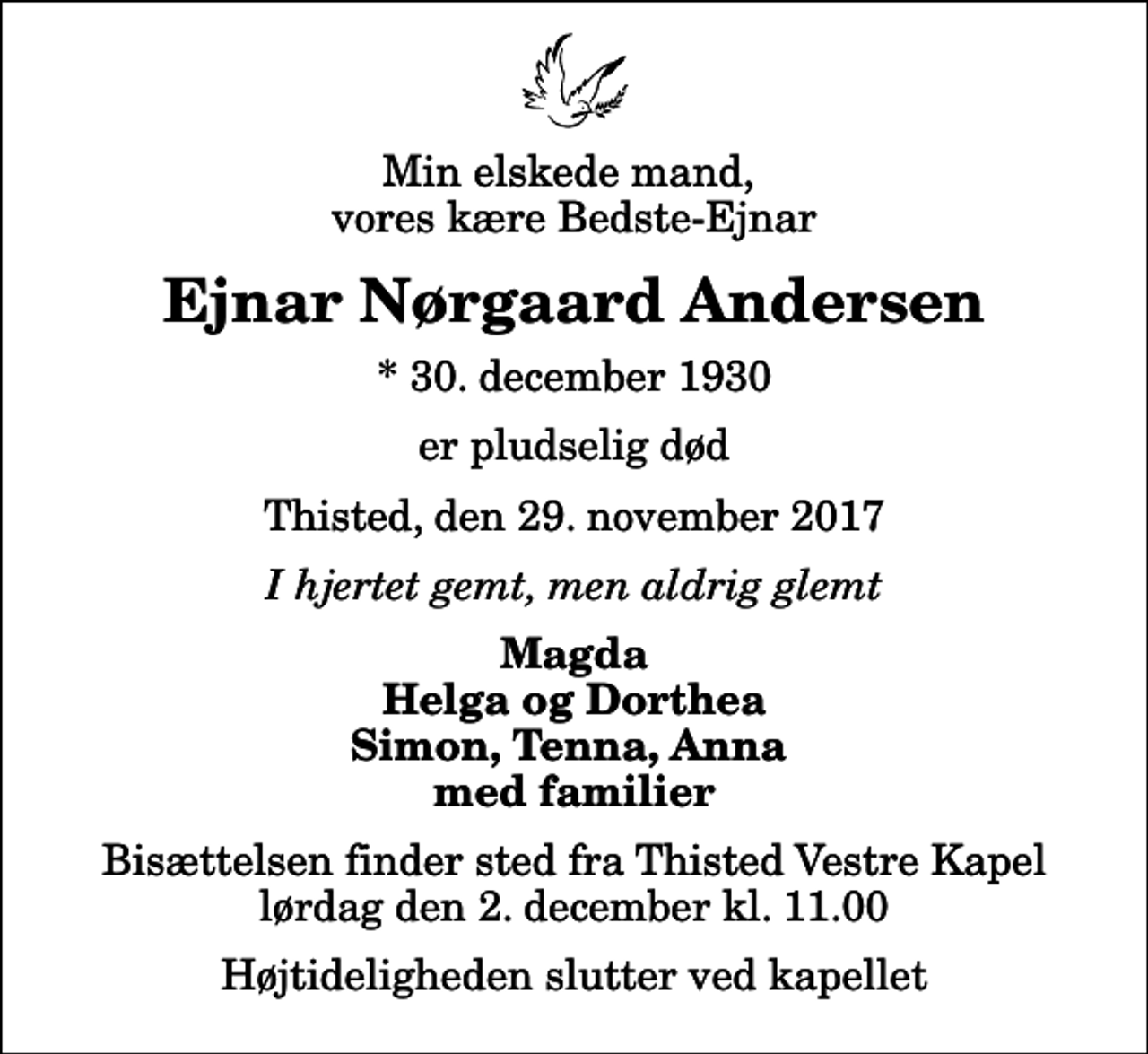 <p>Min elskede mand, vores kære Bedste-Ejnar<br />Ejnar Nørgaard Andersen<br />* 30. december 1930<br />er pludselig død<br />Thisted, den 29. november 2017<br />I hjertet gemt, men aldrig glemt<br />Magda Helga og Dorthea Simon, Tenna, Anna med familier<br />Bisættelsen finder sted fra Thisted Vestre Kapel lørdag den 2. december kl. 11.00 Højtideligheden slutter ved kapellet</p>