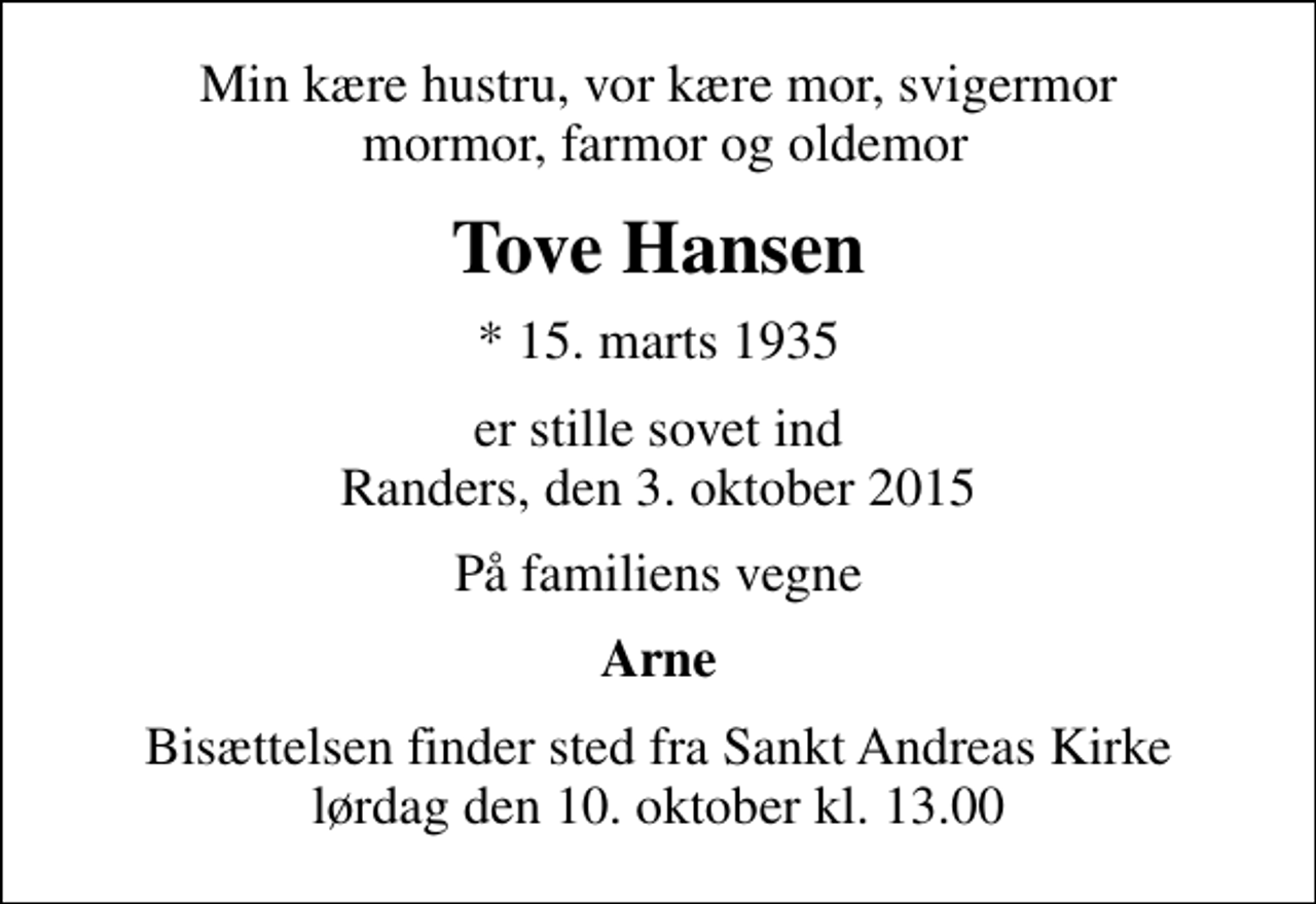 <p>Min kære hustru, vor kære mor, svigermor mormor, farmor og oldemor<br />Tove Hansen<br />* 15. marts 1935<br />er stille sovet ind Randers, den 3. oktober 2015<br />På familiens vegne<br />Arne<br />Bisættelsen finder sted fra Sankt Andreas Kirke lørdag den 10. oktober kl. 13.00</p>