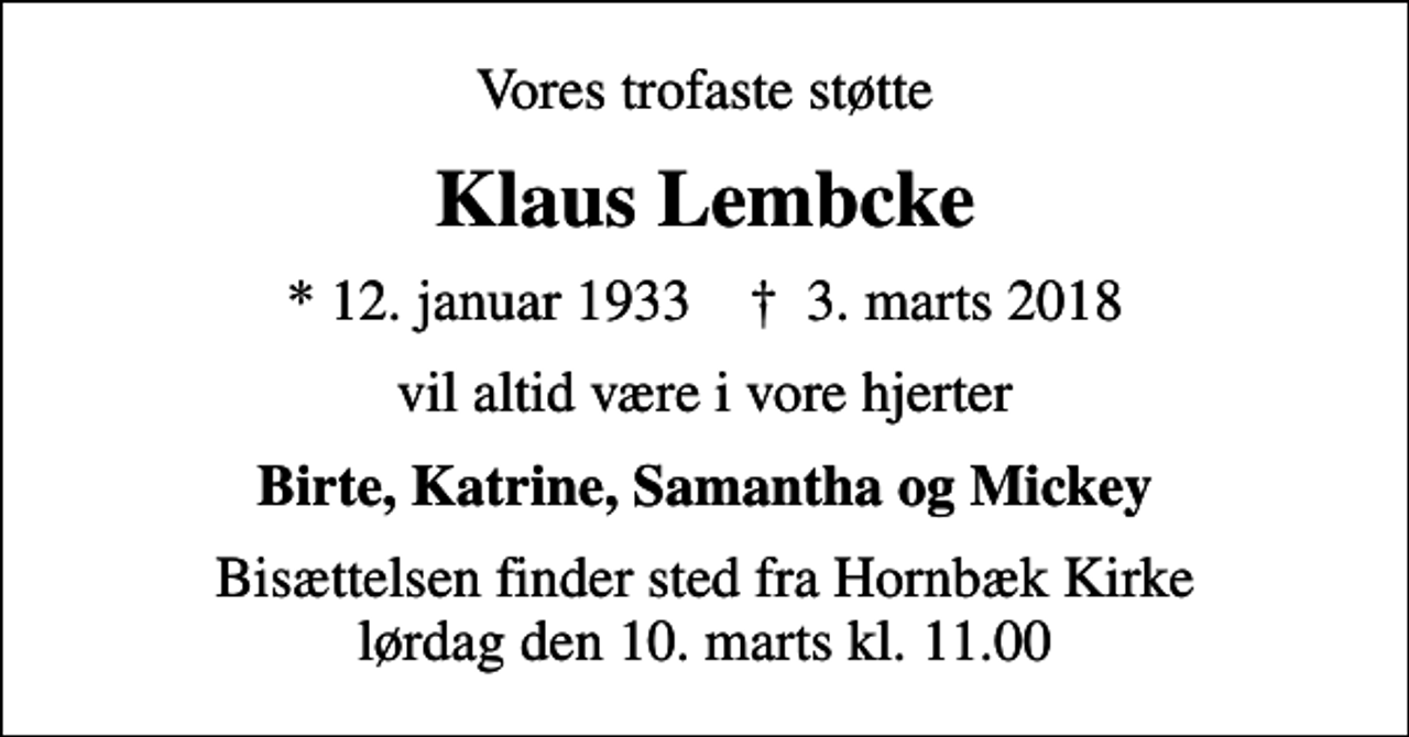 <p>Vores trofaste støtte<br />Klaus Lembcke<br />* 12. januar 1933 ✝ 3. marts 2018<br />vil altid være i vore hjerter<br />Birte, Katrine, Samantha og Mickey<br />Bisættelsen finder sted fra Hornbæk Kirke lørdag den 10. marts kl. 11.00</p>