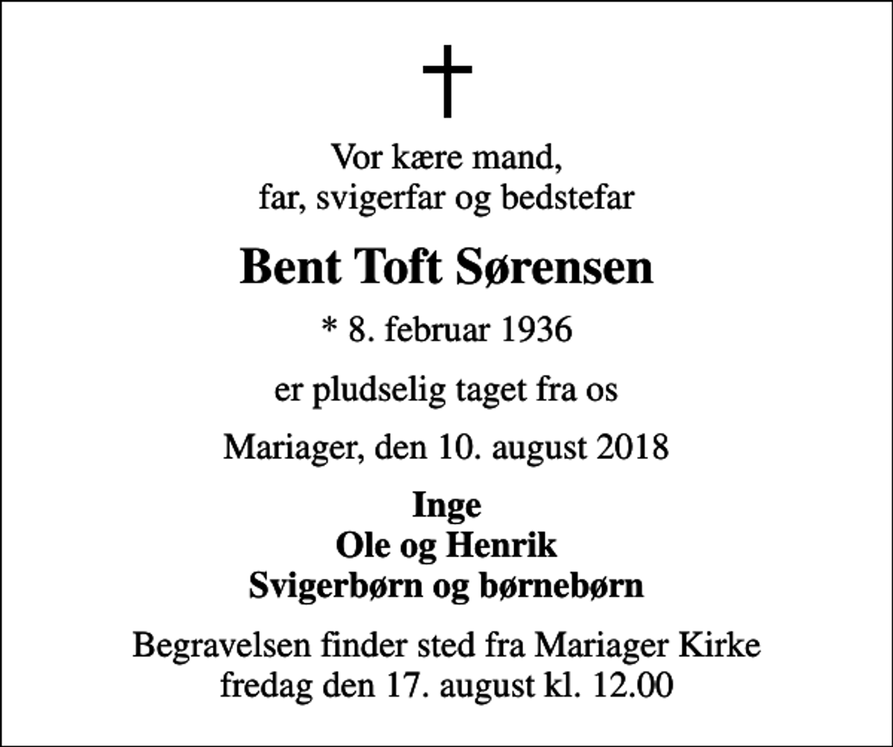 <p>Vor kære mand, far, svigerfar og bedstefar<br />Bent Toft Sørensen<br />* 8. februar 1936<br />er pludselig taget fra os<br />Mariager, den 10. august 2018<br />Inge Ole og Henrik Svigerbørn og børnebørn<br />Begravelsen finder sted fra Mariager Kirke fredag den 17. august kl. 12.00</p>