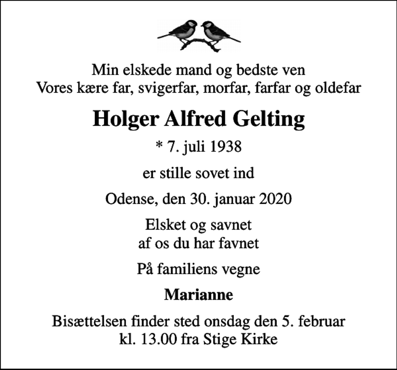<p>Min elskede mand og bedste ven Vores kære far, svigerfar, morfar, farfar og oldefar<br />Holger Alfred Gelting<br />* 7. juli 1938<br />er stille sovet ind<br />Odense, den 30. januar 2020<br />Elsket og savnet af os du har favnet<br />På familiens vegne<br />Marianne<br />Bisættelsen finder sted onsdag den 5. februar kl. 13.00 fra Stige Kirke</p>