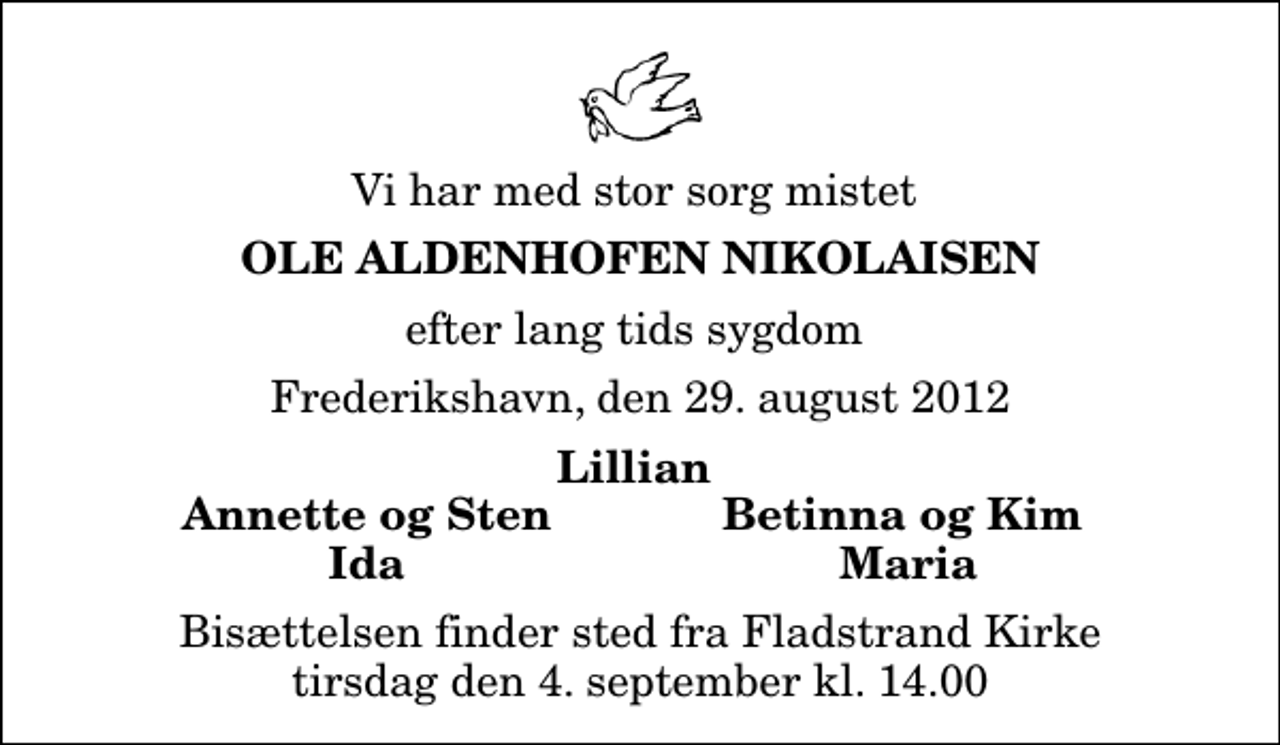 <p>Vi har med stor sorg mistet<br />Ole Aldenhofen Nikolaisen<br />efter lang tids sygdom<br />Frederikshavn, den 29. august 2012<br />Lillian<br />Annette og Sten<br />Betinna og Kim<br />Ida<br />Maria<br />Bisættelsen finder sted fra Fladstrand Kirke tirsdag den 4. september kl. 14.00</p>