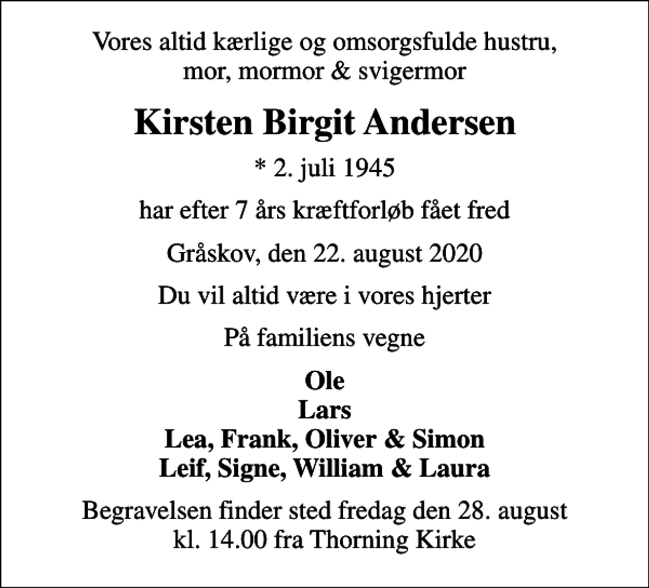 <p>Vores altid kærlige og omsorgsfulde hustru, mor, mormor &amp; svigermor<br />Kirsten Birgit Andersen<br />* 2. juli 1945<br />har efter 7 års kræftforløb fået fred<br />Gråskov, den 22. august 2020<br />Du vil altid være i vores hjerter<br />På familiens vegne<br />Ole Lars Lea, Frank, Oliver &amp; Simon Leif, Signe, William &amp; Laura<br />Begravelsen finder sted fredag den 28. august kl. 14.00 fra Thorning Kirke</p>