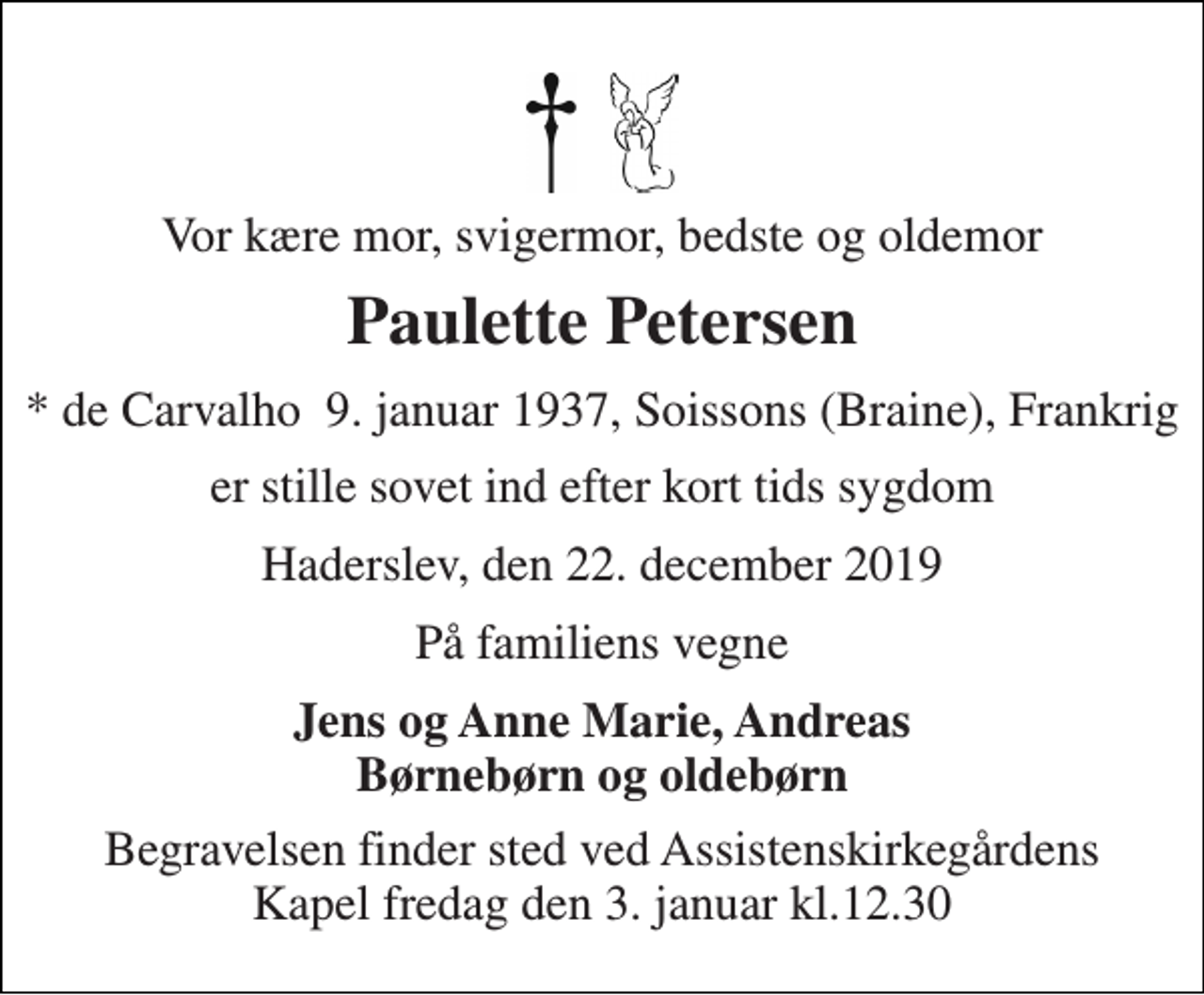 <p>Vor kære mor, svigermor, bedste og oldemor<br />Paulette Petersen<br />*​ de Carvalho 9. januar 1937​, Soissons (Braine), Frankrig<br />er stille sovet ind efter kort tids sygdom<br />Haderslev, den 22. december 2019<br />På familiens vegne<br />Jens og Anne Marie, Andreas Børnebørn og oldebørn<br />Begravelsen finder sted ved Assistenskirkegårdens Kapel fredag den 3. januar kl.12.30</p>