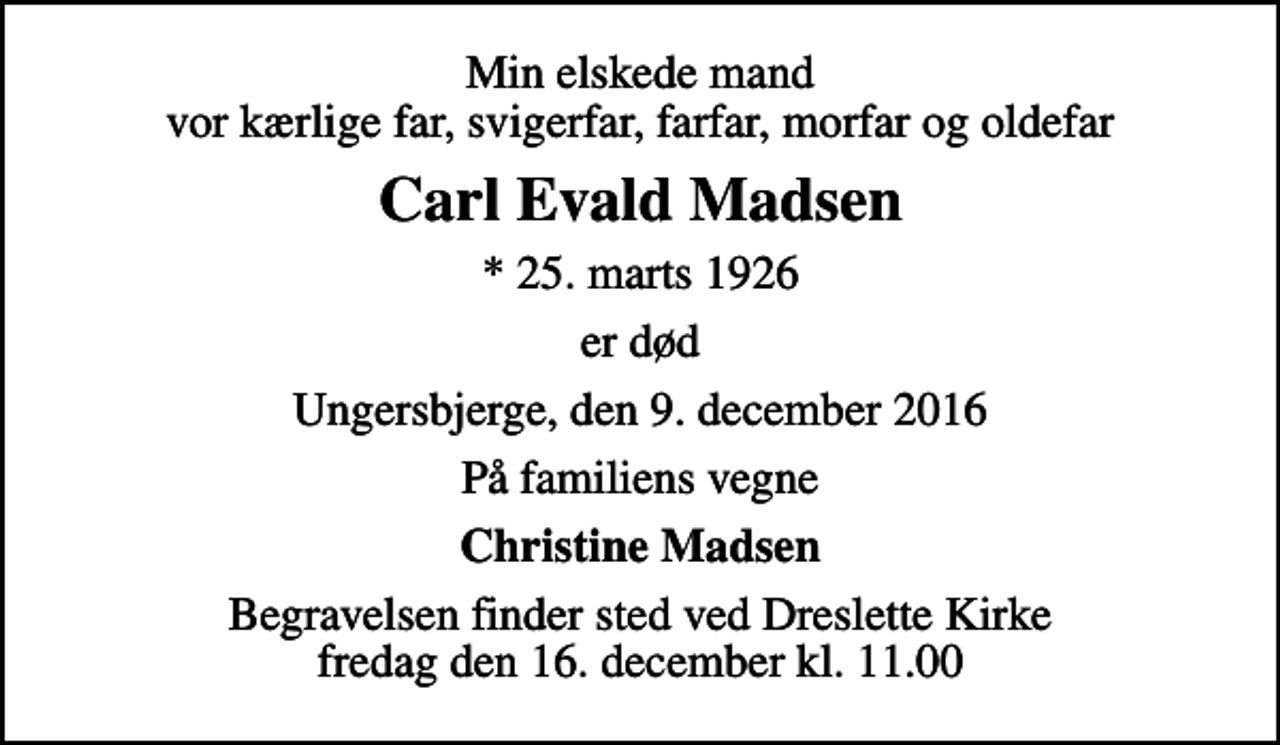 <p>Min elskede mand vor kærlige far, svigerfar, farfar, morfar og oldefar<br />Carl Evald Madsen<br />* 25. marts 1926<br />er død<br />Ungersbjerge, den 9. december 2016<br />På familiens vegne<br />Christine Madsen<br />Begravelsen finder sted ved Dreslette Kirke fredag den 16. december kl. 11.00</p>