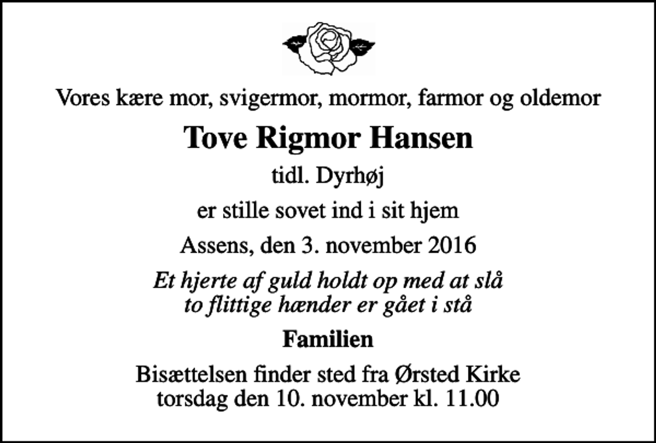 <p>Vores kære mor, svigermor, mormor, farmor og oldemor<br />Tove Rigmor Hansen<br />tidl. Dyrhøj<br />er stille sovet ind i sit hjem<br />Assens, den 3. november 2016<br />Et hjerte af guld holdt op med at slå to flittige hænder er gået i stå<br />Familien<br />Bisættelsen finder sted fra Ørsted Kirke torsdag den 10. november kl. 11.00</p>
