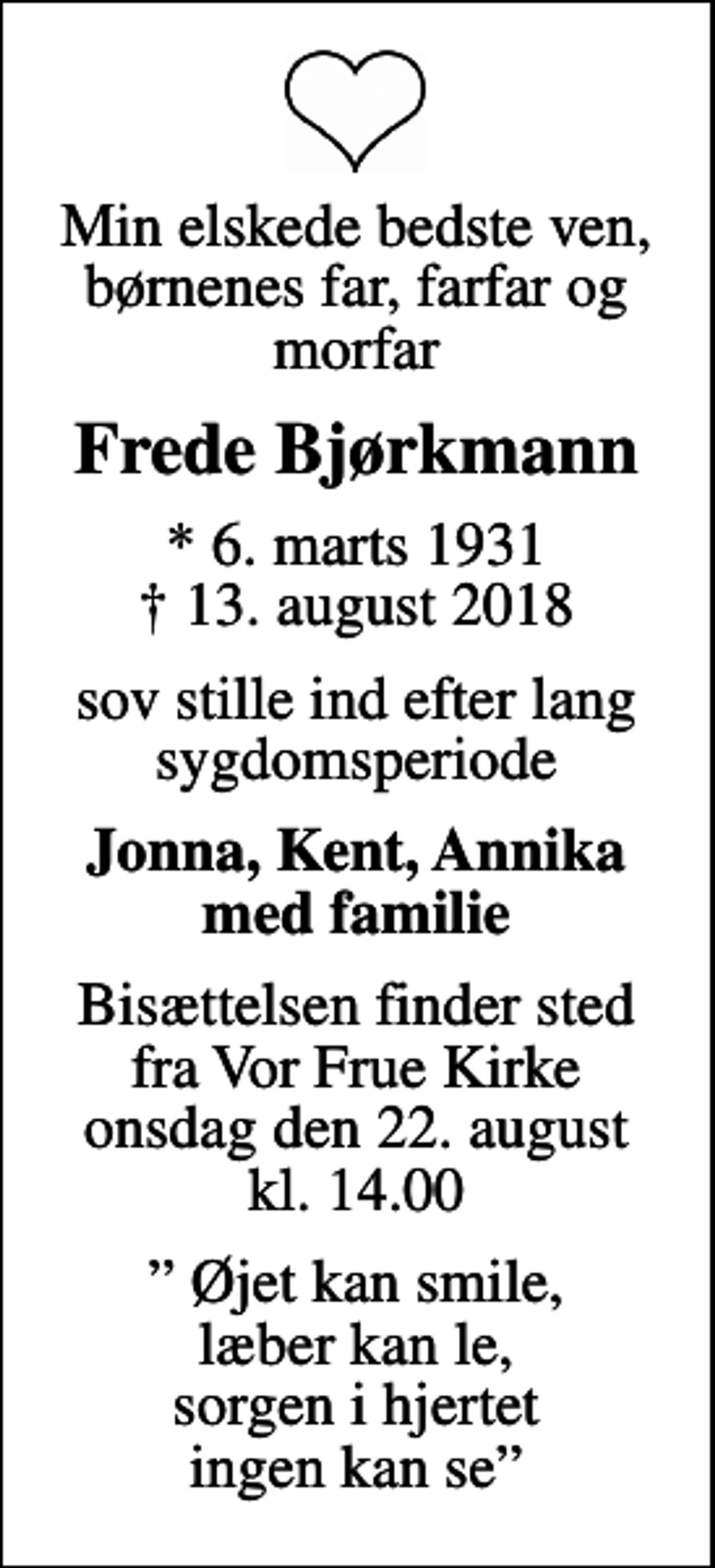 <p>Min elskede bedste ven, børnenes far, farfar og morfar<br />Frede Bjørkmann<br />* 6. marts 1931<br />✝ 13. august 2018<br />sov stille ind efter lang sygdomsperiode<br />Jonna, Kent, Annika med familie<br />Bisættelsen finder sted fra Vor Frue Kirke onsdag den 22. august kl. 14.00<br />Øjet kan smile, læber kan le, sorgen i hjertet ingen kan se</p>