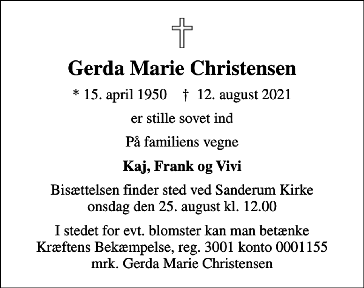 <p>Gerda Marie Christensen<br />* 15. april 1950 ✝ 12. august 2021<br />er stille sovet ind<br />På familiens vegne<br />Kaj, Frank og Vivi<br />Bisættelsen finder sted ved Sanderum Kirke onsdag den 25. august kl. 12.00<br />I stedet for evt. blomster kan man betænke<br />Kræftens Bekæmpelse reg.3001konto0001155mrk. Gerda Marie<br />Christensen</p>