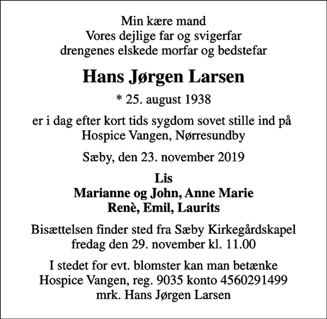 <p>Min kære mand Vores dejlige far og svigerfar drengenes elskede morfar og bedstefar<br />Hans Jørgen Larsen<br />* 25. august 1938<br />er i dag efter kort tids sygdom sovet stille ind på Hospice Vangen, Nørresundby<br />Sæby, den 23. november 2019<br />Lis Marianne og John, Anne Marie Renè, Emil, Laurits<br />Bisættelsen finder sted fra Sæby Kirkegårdskapel fredag den 29. november kl. 11.00<br />I stedet for evt. blomster kan man betænke<br />Hospice Vangen konto90354560291499mrk. Hans Jørgen<br />Larsen</p>