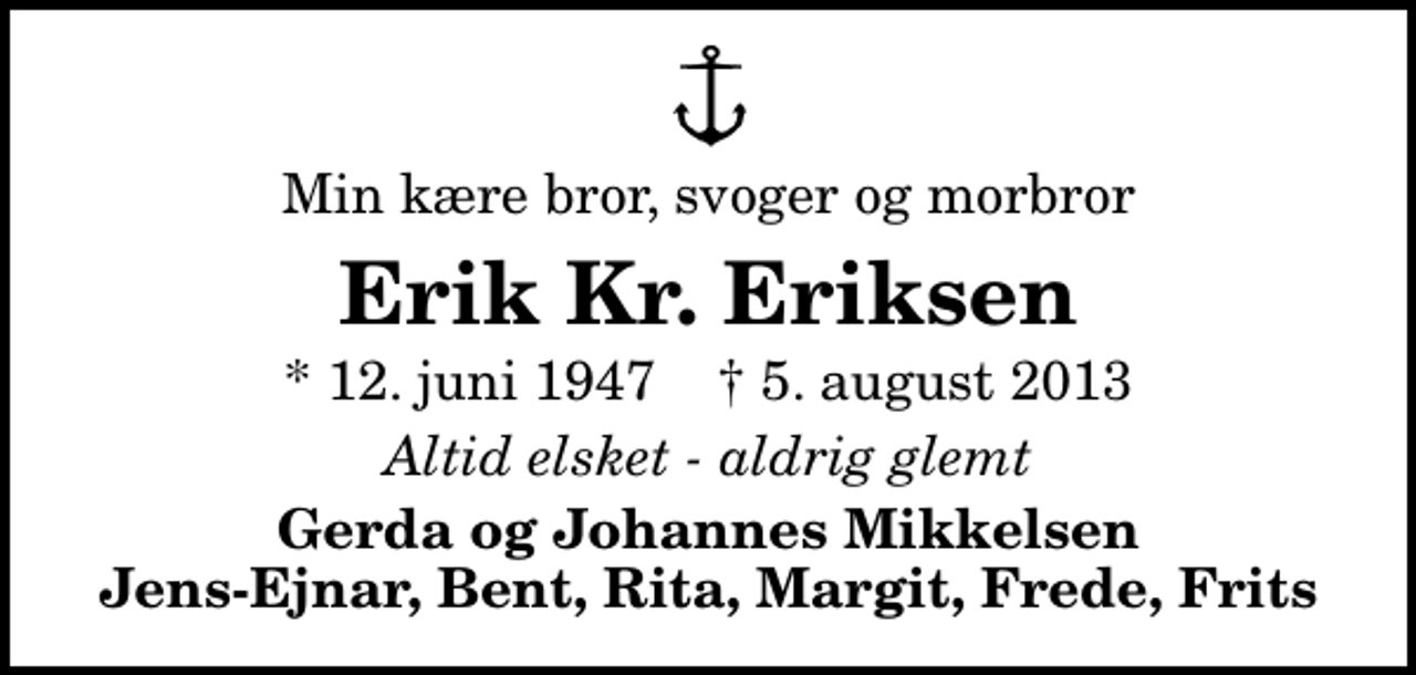 <p>Min kære bror, svoger og morbror<br />Erik Kr. Eriksen<br />* 12. juni 1947 ✝ 5. august 2013<br />Altid elsket - aldrig glemt<br />Gerda og Johannes Mikkelsen Jens-Ejnar, Bent, Rita, Margit, Frede, Frits</p>
