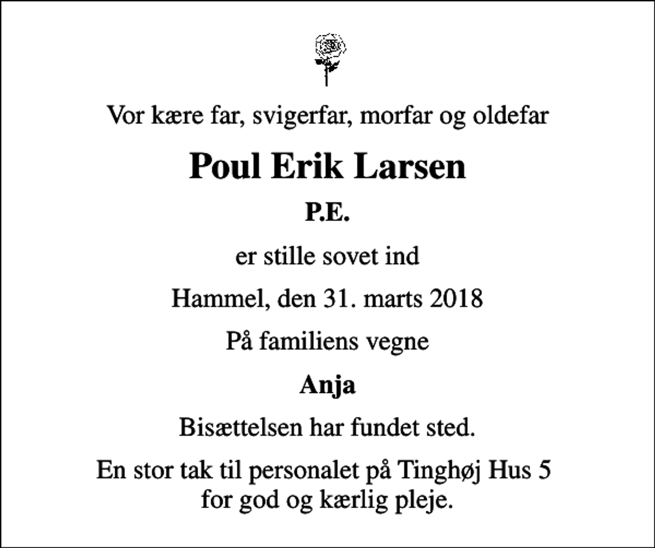 <p>Vor kære far, svigerfar, morfar og oldefar<br />Poul Erik Larsen<br />P.E.<br />er stille sovet ind<br />Hammel, den 31. marts 2018<br />På familiens vegne<br />Anja<br />Bisættelsen har fundet sted.<br />En stor tak til personalet på Tinghøj Hus 5 for god og kærlig pleje.</p>