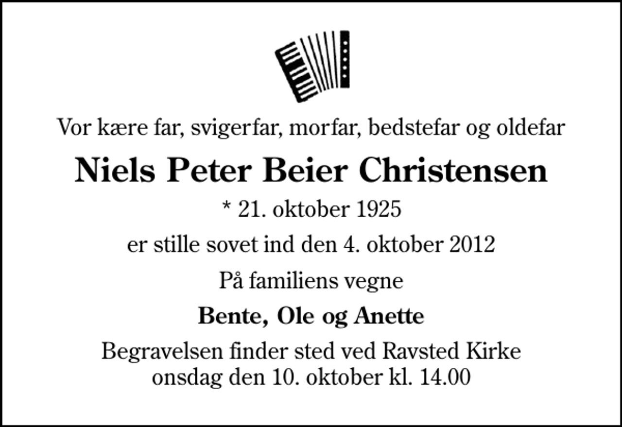<p>Vor kære far, svigerfar, morfar, bedstefar og oldefar<br />Niels Peter Beier Christensen<br />* 21. oktober 1925<br />er stille sovet ind den 4. oktober 2012<br />På familiens vegne<br />Bente, Ole og Anette<br />Begravelsen finder sted ved Ravsted Kirke onsdag den 10. oktober kl. 14.00</p>