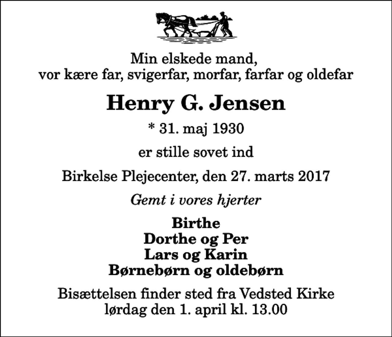 <p>Min elskede mand, vor kære far, svigerfar, morfar, farfar og oldefar<br />Henry G. Jensen<br />* 31. maj 1930<br />er stille sovet ind<br />Birkelse Plejecenter, den 27. marts 2017<br />Gemt i vores hjerter<br />Birthe Dorthe og Per Lars og Karin Børnebørn og oldebørn<br />Bisættelsen finder sted fra Vedsted Kirke lørdag den 1. april kl. 13.00</p>