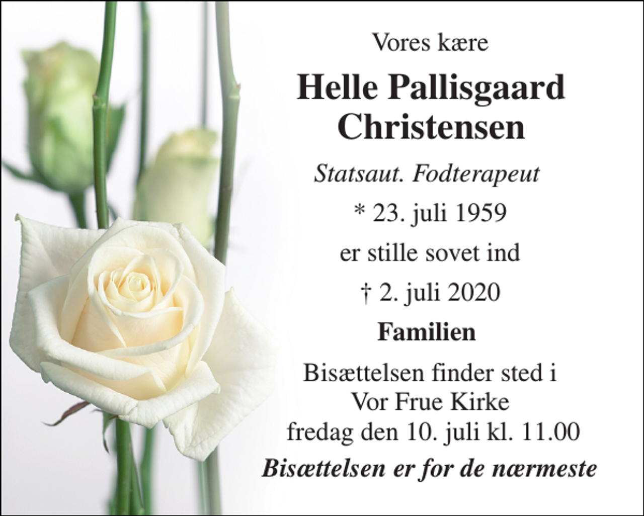 <p>Vores kære<br />Helle Pallisgaard Christensen<br />Statsaut. Fodterapeut<br />*​ 23. juli 1959<br />er stille sovet ind<br />✝​ 2. juli 2020​<br />Familien<br />Bisættelsen​ finder sted i Vor Frue Kirke fredag den 10. juli​ kl. 11.00<br />Bisættelsen er for de nærmeste</p>