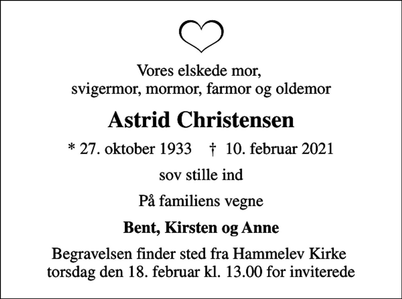 <p>Vores elskede mor, svigermor, mormor, farmor og oldemor<br />Astrid Christensen<br />* 27. oktober 1933 ✝ 10. februar 2021<br />sov stille ind<br />På familiens vegne<br />Bent, Kirsten og Anne<br />Begravelsen finder sted fra Hammelev Kirke torsdag den 18. februar kl. 13.00 for inviterede</p>