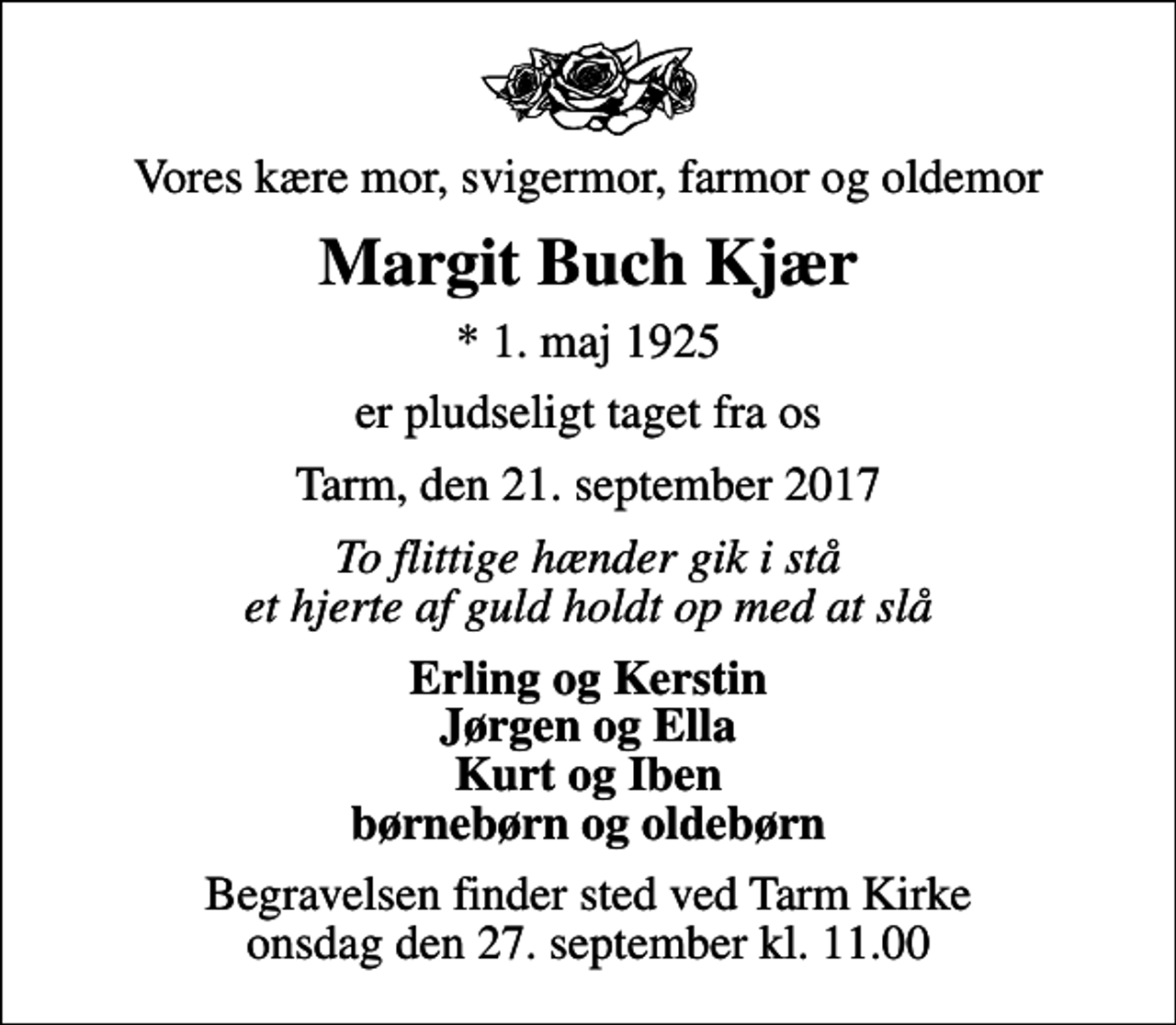 <p>Vores kære mor, svigermor, farmor og oldemor<br />Margit Buch Kjær<br />* 1. maj 1925<br />er pludseligt taget fra os<br />Tarm, den 21. september 2017<br />To flittige hænder gik i stå et hjerte af guld holdt op med at slå<br />Erling og Kerstin Jørgen og Ella Kurt og Iben børnebørn og oldebørn<br />Begravelsen finder sted ved Tarm Kirke onsdag den 27. september kl. 11.00</p>