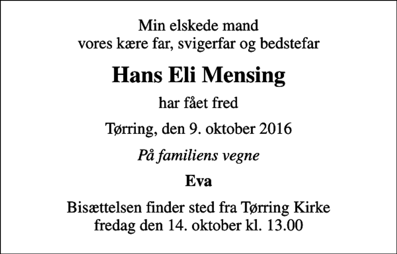 <p>Min elskede mand vores kære far, svigerfar og bedstefar<br />Hans Eli Mensing<br />har fået fred<br />Tørring, den 9. oktober 2016<br />På familiens vegne<br />Eva<br />Bisættelsen finder sted fra Tørring Kirke fredag den 14. oktober kl. 13.00</p>