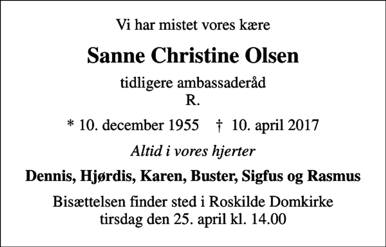 <p>Vi har mistet vores kære<br />Sanne Christine Olsen<br />tidligere ambassaderåd R.<br />* 10. december 1955 ✝ 10. april 2017<br />Altid i vores hjerter<br />Dennis, Hjørdis, Karen, Buster, Sigfus og Rasmus<br />Bisættelsen finder sted i Roskilde Domkirke tirsdag den 25. april kl. 14.00</p>