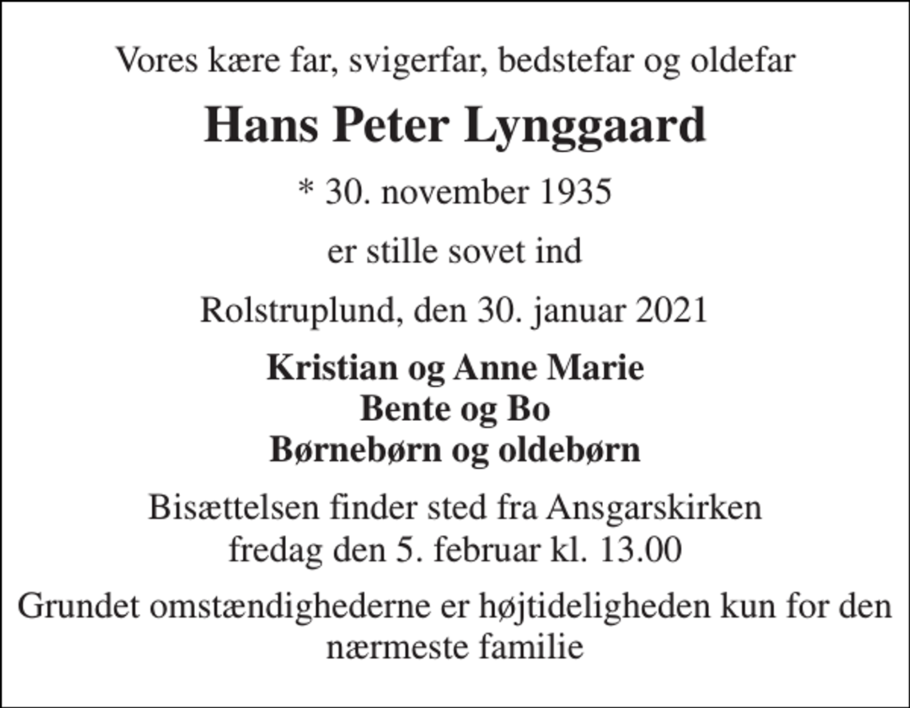 <p>Vores kære far, svigerfar, bedstefar og oldefar<br />Hans ​​​Peter Lynggaard<br />*​ 30. november 1935<br />er stille sovet ind<br />Rolstruplund, den 30. januar 2021<br />Kristian og Anne Marie Bente og Bo Børnebørn og oldebørn<br />Bisættelsen finder sted fra Ansgarskirken fredag den 5. februar kl. 13.00<br />Grundet omstændighederne er højtideligheden kun for den nærmeste familie</p>